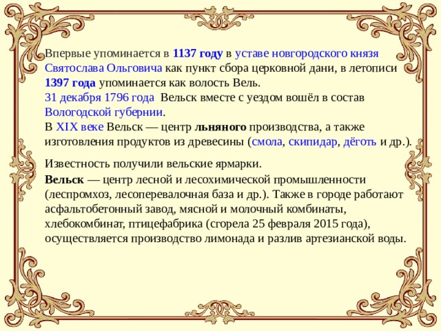 Впервые упоминается в  1137 году  в  уставе   новгородского князя   Святослава Ольговича  как пункт сбора церковной дани, в летописи  1397 года  упоминается как волость Вель. 31 декабря   1796 года   Вельск вместе с уездом вошёл в состав  Вологодской губернии . В  XIX веке  Вельск — центр льняного производства, а также изготовления продуктов из древесины ( смола ,  скипидар ,  дёготь  и др.). Известность получили вельские ярмарки.  Вельск  — центр лесной и лесохимической промышленности (леспромхоз, лесоперевалочная база и др.). Также в городе работают асфальтобетонный завод, мясной и молочный комбинаты, хлебокомбинат, птицефабрика (сгорела 25 февраля 2015 года), осуществляется производство лимонада и разлив артезианской воды. 