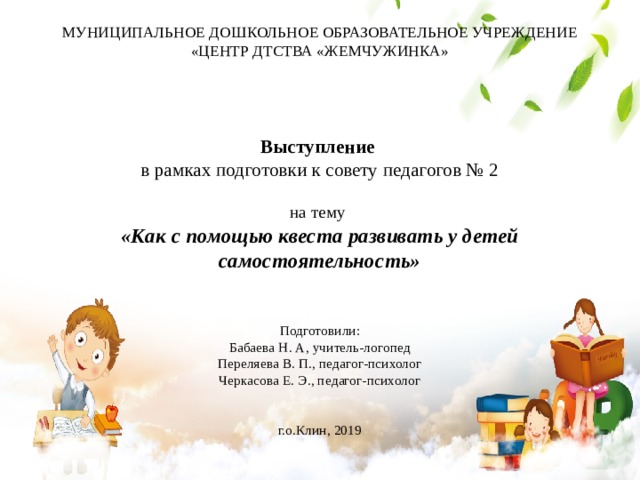 МУНИЦИПАЛЬНОЕ ДОШКОЛЬНОЕ ОБРАЗОВАТЕЛЬНОЕ УЧРЕЖДЕНИЕ  «ЦЕНТР ДТСТВА «ЖЕМЧУЖИНКА»     Выступление  в рамках подготовки к совету педагогов № 2   на тему  «Как с помощью квеста развивать у детей самостоятельность»    Подготовили:  Бабаева Н. А, учитель-логопед  Переляева В. П., педагог-психолог  Черкасова Е. Э., педагог-психолог    г.о.Клин, 2019   