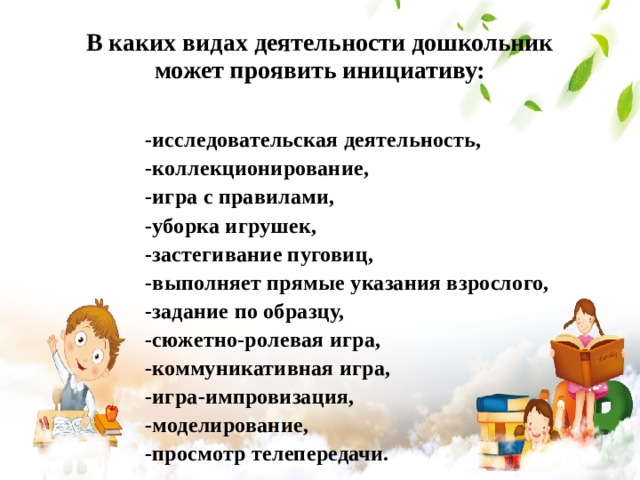 В каких видах деятельности дошкольник может проявить инициативу: -исследовательская деятельность, -коллекционирование, -игра с правилами, -уборка игрушек, -застегивание пуговиц, -выполняет прямые указания взрослого, -задание по образцу, -сюжетно-ролевая игра, -коммуникативная игра, -игра-импровизация, -моделирование, -просмотр телепередачи. 