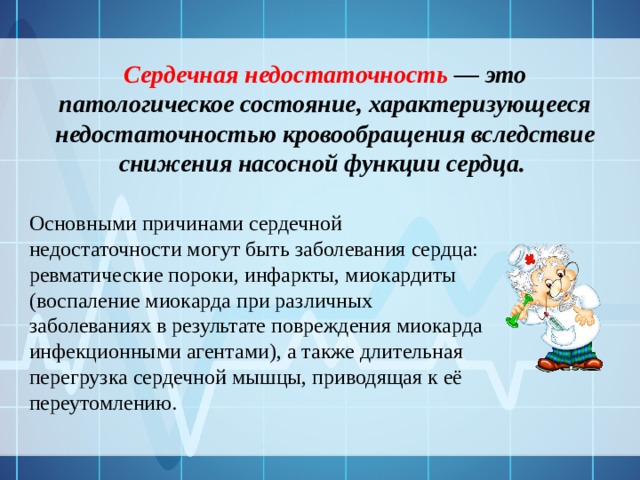 Сердечная недостаточность — это патологическое состояние, характеризующееся недостаточностью кровообращения вследствие снижения насосной функции сердца. Основными причинами сердечной недостаточности могут быть заболевания сердца: ревматические пороки, инфаркты, миокардиты (воспаление миокарда при различных заболеваниях в результате повреждения миокарда инфекционными агентами), а также длительная перегрузка сердечной мышцы, приводящая к её переутомлению. 