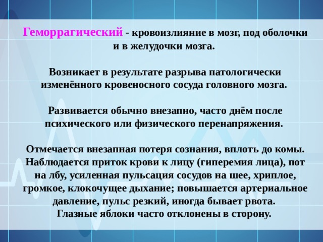 Геморрагический - кровоизлияние в мозг, под оболочки и в желудочки мозга.  Возникает в результате разрыва патологически изменённого кровеносного сосуда головного мозга.  Развивается обычно внезапно, часто днём после психического или физического перенапряжения.  Отмечается внезапная потеря сознания, вплоть до комы. Наблюдается приток крови к лицу (гиперемия лица), пот на лбу, усиленная пульсация сосудов на шее, хриплое, громкое, клокочущее дыхание; повышается артериальное давление, пульс резкий, иногда бывает рвота. Глазные яблоки часто отклонены в сторону. 