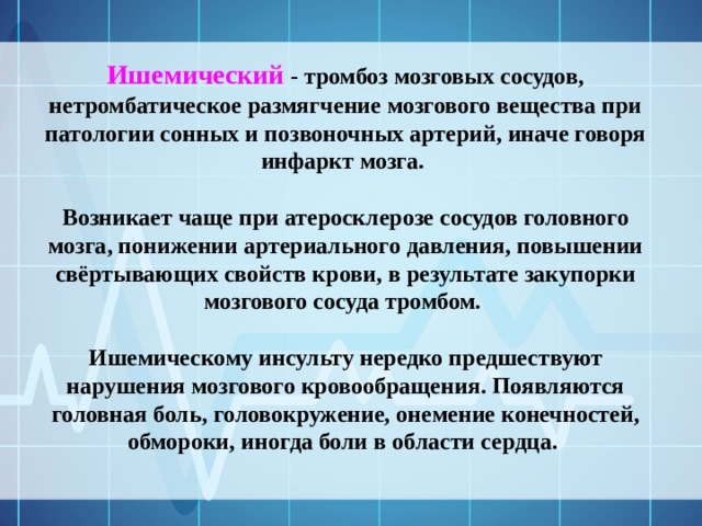 Ишемический - тромбоз мозговых сосудов, нетромбатическое размягчение мозгового вещества при патологии сонных и позвоночных артерий, иначе говоря инфаркт мозга.  Возникает чаще при атеросклерозе сосудов головного мозга, понижении артериального давления, повышении свёртывающих свойств крови, в результате закупорки мозгового сосуда тромбом.  Ишемическому инсульту нередко предшествуют нарушения мозгового кровообращения. Появляются головная боль, головокружение, онемение конечностей, обмороки, иногда боли в области сердца. 