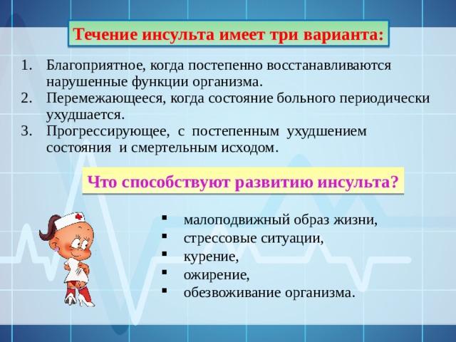 Течение инсульта имеет три варианта: Благоприятное, когда постепенно восстанавливаются нарушенные функции организма. Перемежающееся, когда состояние больного периодически ухудшается. Прогрессирующее, с постепенным ухудшением состояния и смертельным исходом. Что способствуют развитию инсульта? малоподвижный образ жизни, стрессовые ситуации, курение, ожирение, обезвоживание организма. 
