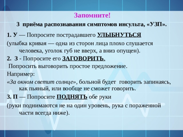   Запомните!   3  приёма распознавания симптомов инсульта, «УЗП». 1. У — Попросите пострадавшего УЛЫБНУТЬСЯ  (улыбка кривая — одна из сторон лица плохо слушается человека, уголок губ не вверх, а вниз опущен). 2.  З - Попросите его ЗАГОВОРИТЬ .  Попросить выговорить простое предложение. Например: «За окном светит солнце», больной будет говорить запинаясь, как пьяный, или вообще не сможет говорить. 3. П — Попросите ПОДНЯТЬ обе руки (руки поднимаются не на один уровень, рука с пораженной части всегда ниже). 