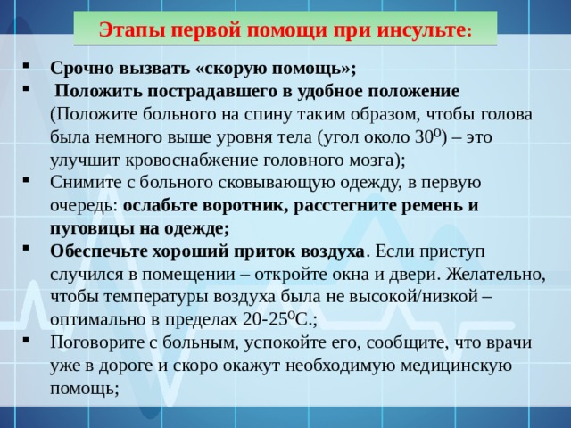 Этапы первой помощи при инсульте : Срочно вызвать «скорую помощь»;  Положить пострадавшего в удобное положение (Положите больного на спину таким образом, чтобы голова была немного выше уровня тела (угол около 30⁰) – это улучшит кровоснабжение головного мозга); Снимите с больного сковывающую одежду, в первую очередь: ослабьте воротник, расстегните ремень и пуговицы на одежде; Обеспечьте хороший приток воздуха . Если приступ случился в помещении – откройте окна и двери. Желательно, чтобы температуры воздуха была не высокой/низкой – оптимально в пределах 20-25⁰С.; Поговорите с больным, успокойте его, сообщите, что врачи уже в дороге и скоро окажут необходимую медицинскую помощь; 