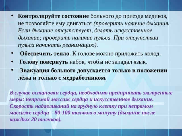 Контролируйте состояние больного до приезда медиков, не позволяйте ему двигаться (проверить наличие дыхания. Если дыхание отсутствует, делать искусственное дыхание; проверить наличие пульса. При отсутствии пульса начинать реанимацию).  Обеспечить тепло . К голове можно приложить холод.  Голову повернуть набок, чтобы не западал язык.  Эвакуация больного допускается только в положении лёжа и только с медработником. В случае остановки сердца, необходимо предпринять экстренные меры: непрямой массаж сердца и искусственное дыхание. Скорость надавливаний на грудную клетку при непрямом массаже сердца – 80-100 толчков в минуту (дыхание после каждых 20 толчков). 