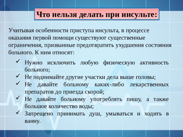 Что нельзя делать при инсульте: Учитывая особенности приступа инсульта, в процессе оказания первой помощи существуют существенные ограничения, призванные предотвратить ухудшения состояния больного. К ним относят: Нужно исключить любую физическую активность больного; Не поднимайте другие участки дела выше головы; Не давайте больному каких-либо лекарственных препаратов до приезда скорой; Не давайте больному употреблять пишу, а также большое количество воды; Запрещено принимать душ, умываться и ходить в ванну. 