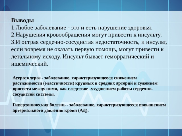 Выводы  Любое заболевание - это и есть нарушение здоровья. Нарушения кровообращения могут привести к инсульту. И острая сердечно-сосудистая недостаточность, и инсульт, если вовремя не оказать первую помощь, могут привести к летальному исходу. Инсульт бывает геморрагический и ишемический. Атеросклероз - заболевание, характеризующееся снижением растяжимости (эластичности) крупных и средних артерий и сужением просвета между ними, как следствие -ухудшением работы сердечно-сосудистой системы. Гипертоническая болезнь - заболевание, характеризующееся повышением артериального давления крови (АД). 