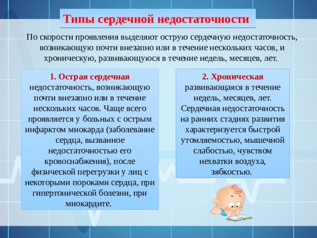 Типы сердечной недостаточности По скорости проявления выделяют острую сердечную недостаточность, возникающую почти внезапно или в течение нескольких часов, и хроническую, развивающуюся в течение недель, месяцев, лет. 1. Острая сердечная недостаточность, возникающую почти внезапно или в течение нескольких часов. Чаще всего проявляется у больных с острым инфарктом миокарда (заболевание сердца, вызванное недостаточностью его кровоснабжения), после физической перегрузки у лиц с некоторыми пороками сердца, при гипертонической болезни, при миокардите. 2. Хроническая развивающаяся в течение недель, месяцев, лет. Сердечная недостаточность на ранних стадиях развития характеризуется быстрой утомляемостью, мышечной слабостью, чувством нехватки воздуха, зябкостью. 