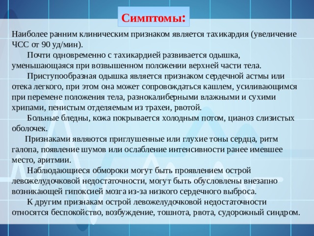 Симптомы :   Наиболее ранним клиническим признаком является тахикардия (увеличение ЧСС от 90 уд/мин).  Почти одновременно с тахикардией развивается одышка, уменьшающаяся при возвышенном положении верхней части тела.  Приступообразная одышка является признаком сердечной астмы или отека легкого, при этом она может сопровождаться кашлем, усиливающимся при перемене положения тела, разнокалиберными влажными и сухими хрипами, пенистым отделяемым из трахеи, рвотой.  Больные бледны, кожа покрывается холодным потом, цианоз слизистых оболочек.  Признаками являются приглушенные или глухие тоны сердца, ритм галопа, появление шумов или ослабление интенсивности ранее имевшее место, аритмии.  Наблюдающиеся обмороки могут быть проявлением острой левожелудочковой недостаточности, могут быть обусловлены внезапно возникающей гипоксией мозга из-за низкого сердечного выброса.  К другим признакам острой левожелудочковой недостаточности относятся беспокойство, возбуждение, тошнота, рвота, судорожный синдром. 