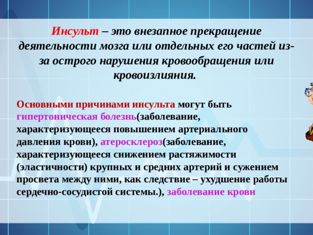 Инсульт – это внезапное прекращение деятельности мозга или отдельных его частей из-за острого нарушения кровообращения или кровоизлияния. Основными причинами инсульта могут быть гипертоническая болезнь (заболевание, характеризующееся повышением артериального давления крови), атеросклероз (заболевание, характеризующееся снижением растяжимости (эластичности) крупных и средних артерий и сужением просвета между ними, как следствие – ухудшение работы сердечно-сосудистой системы.), заболевание крови 