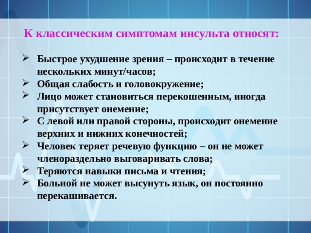 К классическим симптомам инсульта относят: Быстрое ухудшение зрения – происходит в течение нескольких минут/часов; Общая слабость и головокружение; Лицо может становиться перекошенным, иногда присутствует онемение; С левой или правой стороны, происходит онемение верхних и нижних конечностей; Человек теряет речевую функцию – он не может членораздельно выговаривать слова; Теряются навыки письма и чтения; Больной не может высунуть язык, он постоянно перекашивается. 