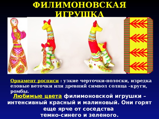 ФИЛИМОНОВСКАЯ ИГРУШКА Орнамент росписи  : узкие черточки-полоски, изредка еловые веточки или древний символ солнца –круги, ромбы. Любимые цвета  филимоновской игрушки – интенсивный красный и малиновый. Они горят еще ярче от соседства темно-синего и зеленого. 