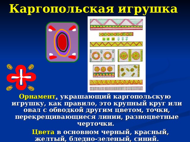 Каргопольская игрушка  Орнамент , украшающий каргопольскую игрушку, как правило, это крупный круг или овал с обводкой другим цветом, точки, перекрещивающиеся линии, разноцветные черточки.  Цвета в основном черный, красный, желтый, бледно-зеленый, синий. 