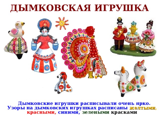 ДЫМКОВСКАЯ ИГРУШКА  Дымковские игрушки расписывали очень ярко. Узоры на дымковских игрушках расписаны желтыми , красными, синими,  зелеными  красками 
