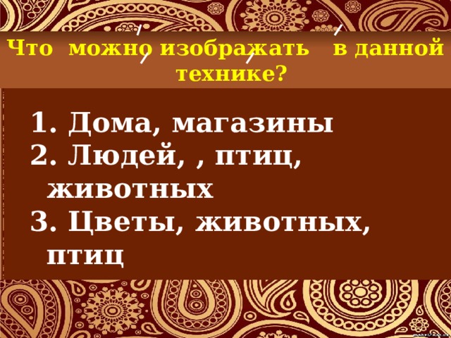 Что можно изображать в данной технике?  Дома, магазины  Людей, , птиц, животных  Цветы, животных, птиц 
