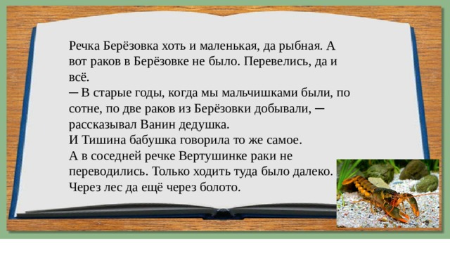 Речка Берёзовка хоть и маленькая, да рыбная. А вот раков в Берёзовке не было. Перевелись, да и всё.  ─ В старые годы, когда мы мальчишками были, по сотне, по две раков из Берёзовки добывали, ─ рассказывал Ванин дедушка.  И Тишина бабушка говорила то же самое.  А в соседней речке Вертушинке раки не переводились. Только ходить туда было далеко. Через лес да ещё через болото. 