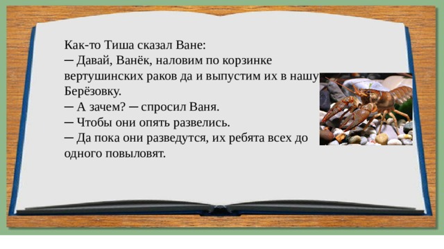 Как-то Тиша сказал Ване:  ─ Давай, Ванёк, наловим по корзинке вертушинских раков да и выпустим их в нашу Берёзовку.  ─ А зачем? ─ спросил Ваня.  ─ Чтобы они опять развелись.  ─ Да пока они разведутся, их ребята всех до одного повыловят. 