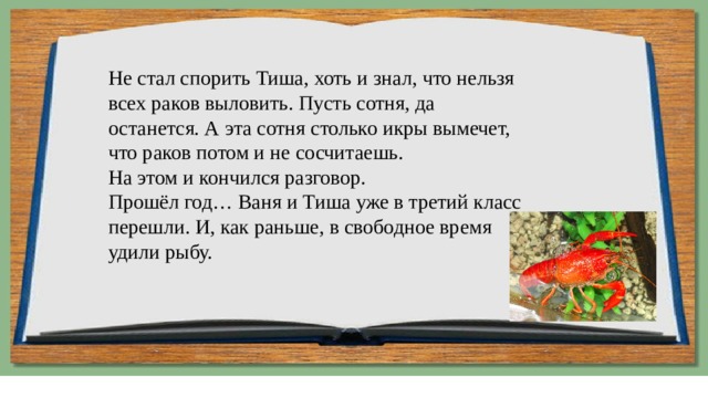 Не стал спорить Тиша, хоть и знал, что нельзя всех раков выловить. Пусть сотня, да останется. А эта сотня столько икры вымечет, что раков потом и не сосчитаешь.  На этом и кончился разговор.  Прошёл год… Ваня и Тиша уже в третий класс перешли. И, как раньше, в свободное время удили рыбу. 