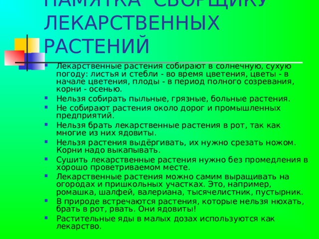 ПАМЯТКА СБОРЩИКУ ЛЕКАРСТВЕННЫХ РАСТЕНИЙ Лекарственные растения собирают в солнечную, сухую погоду: листья и стебли - во время цветения, цветы - в начале цветения, плоды - в период полного созревания, корни - осенью. Нельзя собирать пыльные, грязные, больные растения. Не собирают растения около дорог и промышленных предприятий. Нельзя брать лекарственные растения в рот, так как многие из них ядовиты. Нельзя растения выдёргивать, их нужно срезать ножом. Корни надо выкапывать. Сушить лекарственные растения нужно без промедления в хорошо проветриваемом месте. Лекарственные растения можно самим выращивать на огородах и пришкольных участках. Это, например, ромашка, шалфей, валериана, тысячелистник, пустырник. В природе встречаются растения, которые нельзя нюхать, брать в рот, рвать. Они ядовиты! Растительные яды в малых дозах используются как лекарство. 