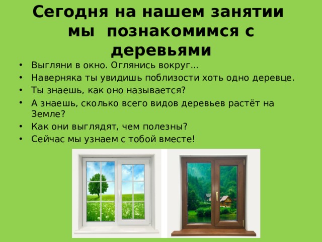 Сегодня на нашем занятии  мы познакомимся с деревьями Выгляни в окно. Оглянись вокруг... Наверняка ты увидишь поблизости хоть одно деревце. Ты знаешь, как оно называется?   А знаешь, сколько всего видов деревьев растёт на Земле? Как они выглядят, чем полезны? Сейчас мы узнаем с тобой вместе! 