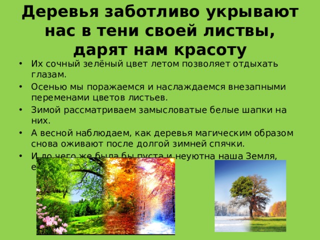 Деревья заботливо укрывают нас в тени своей листвы, дарят нам красоту Их сочный зелёный цвет летом позволяет отдыхать глазам. Осенью мы поражаемся и наслаждаемся внезапными переменами цветов листьев. Зимой рассматриваем замысловатые белые шапки на них. А весной наблюдаем, как деревья магическим образом снова оживают после долгой зимней спячки. И до чего же была бы пуста и неуютна наша Земля, если бы не было деревьев!.. 