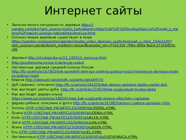 Интернет сайты Записки юного натуралиста: деревья https:// yandex.ru/turbo?utm_source=turbo_turbo&text=https%3A%2F%2Ftsvetyzhizni.ru%2Furoki_s_mamoy%2Fzapiski-yunogo-naturalista-derevya.html Сколько видов деревьев существует в мире https://yandex.ru/q/question/garden/skolko_vidov_derevev_sushchestvuet_v_mire_334e1a7f/? utm_source=yandex&utm_medium=wizard&answer_id=c7415325-768e-496a-9a2d-27259805cc82  Деревья http://studopedia.ru/13_100614_derevya.html  http://pochemuha.ru/vse-li-derevya-cvetut Лиственные деревья средней полосы России http://fb.ru/article/167903/kak-opredelit-derevya-sredney-polosyi-rossii-listvennyie-derevya-sredney-polosyi-rossii Береза http://www.pro-landshaft.ru/plants/detail/973/  Дуб (дерево): описание http://fb.ru/article/194329/dub-derevo-opisanie-skolko-rastet-dub Как выглядят цветы дуба   http://fb.ru/article/124018/kak-vyiglyadyat-tsvetyi-duba Как выглядит дерево ольха https://www.syl.ru/article/198045/new_kak-vyiglyadit-derevo-olha-foto-i-opisanie  Дерево рябина: описание и фото http://fb.ru/article/161883/derevo-ryabina-opisanie-i-foto Тополь http :// лесные.рф / articles/ derevja /topol.html  Осина http :// лесные.рф / articles/ derevja /osina.html  Клён http :// лесные.рф / articles/ derevja /klen.html  Липа http :// лесные.рф / articles/ derevja /lipa.html  Ясень http :// лесные.рф / articles/ derevja /jasen.html  Ель http :// лесные.рф / articles/ derevja /el.html  Лиственница http :// лесные.рф / articles/ derevja /listvennica.html  Сосна http :// лесные.рф / articles/ derevja /sosna.html  