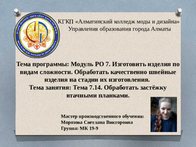 КГКП «Алматинский колледж моды и дизайна»  Управления образования города Алматы Тема программы: Модуль РО 7. Изготовить изделия по видам сложности. Обработать качественно швейные изделия на стадии их изготовления. Тема занятия: Тема 7.14. Обработать застёжку втачными планками. Мастер производственного обучения: Морозова Светлана Викторовна Группа: МК 19-9 