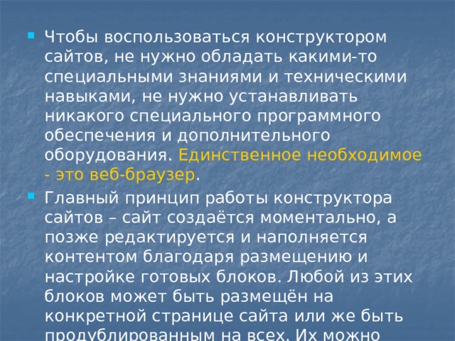 Чтобы воспользоваться конструктором сайтов, не нужно обладать какими-то специальными знаниями и техническими навыками, не нужно устанавливать никакого специального программного обеспечения и дополнительного оборудования. Единственное необходимое - это веб-браузер .  Главный принцип работы конструктора сайтов – сайт создаётся моментально, а позже редактируется и наполняется контентом благодаря размещению и настройке готовых блоков. Любой из этих блоков может быть размещён на конкретной странице сайта или же быть продублированным на всех. Их можно настраивать, перемещать, редактировать. 