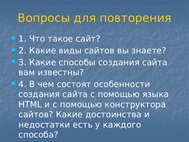Вопросы для повторения 1. Что такое сайт? 2. Какие виды сайтов вы знаете? 3. Какие способы создания сайта вам известны? 4. В чем состоят особенности создания сайта с помощью языка HTML и с помощью конструктора сайтов? Какие достоинства и недостатки есть у каждого способа? 