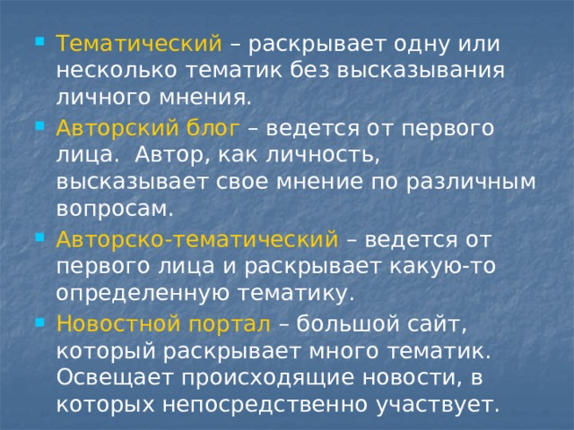 Тематический – раскрывает одну или несколько тематик без высказывания личного мнения. Авторский блог – ведется от первого лица.  Автор, как личность, высказывает свое мнение по различным вопросам. Авторско-тематический – ведется от первого лица и раскрывает какую-то определенную тематику. Новостной портал – большой сайт, который раскрывает много тематик. Освещает происходящие новости, в которых непосредственно участвует. 