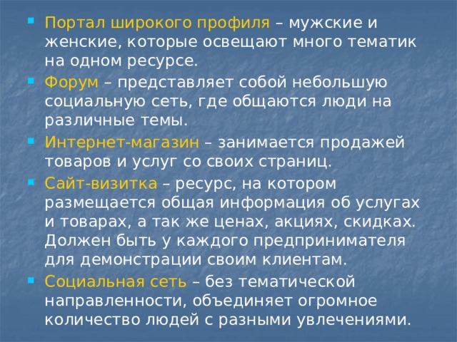 Портал широкого профиля – мужские и женские, которые освещают много тематик на одном ресурсе. Форум – представляет собой небольшую социальную сеть, где общаются люди на различные темы. Интернет-магазин – занимается продажей товаров и услуг со своих страниц. Сайт-визитка – ресурс, на котором размещается общая информация об услугах и товарах, а так же ценах, акциях, скидках. Должен быть у каждого предпринимателя для демонстрации своим клиентам. Социальная сеть – без тематической направленности, объединяет огромное количество людей с разными увлечениями. 