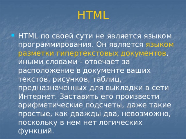 HTML HTML по своей сути не является языком программирования. Он является языком разметки гипертекстовых документов , иными словами - отвечает за расположение в документе ваших текстов, рисунков, таблиц, предназначенных для выкладки в сети Интернет. Заставить его произвести арифметические подсчеты, даже такие простые, как дважды два, невозможно, поскольку в нем нет логических функций. 