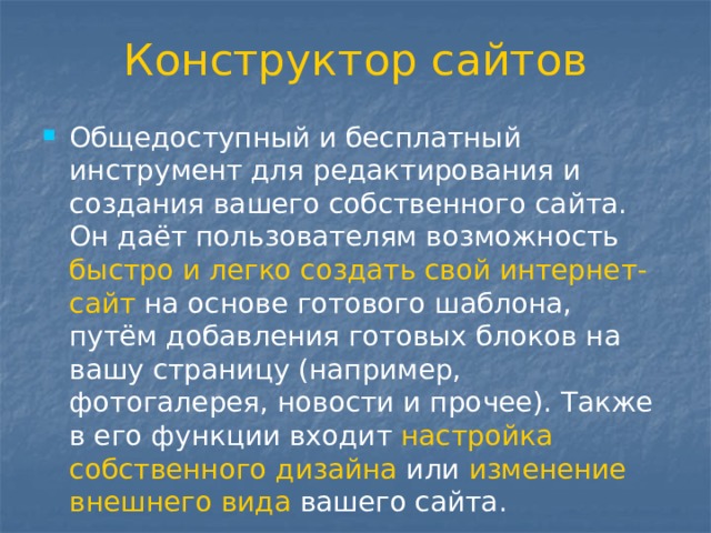 Конструктор сайтов Общедоступный и бесплатный инструмент для редактирования и создания вашего собственного сайта. Он даёт пользователям возможность быстро и легко создать свой интернет-сайт на основе готового шаблона, путём добавления готовых блоков на вашу страницу (например, фотогалерея, новости и прочее). Также в его функции входит настройка собственного дизайна или изменение внешнего вида вашего сайта. 