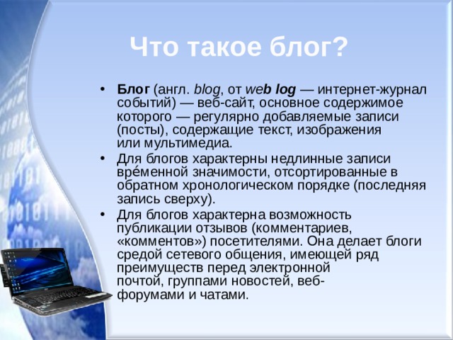 Что такое блог? Блог  (англ.  blog , от  we b log  — интернет-журнал событий) — веб-сайт, основное содержимое которого — регулярно добавляемые записи (посты), содержащие текст, изображения или мультимедиа. Для блогов характерны недлинные записи вре́менной значимости, отсортированные в обратном хронологическом порядке (последняя запись сверху). Для блогов характерна возможность публикации отзывов (комментариев, «комментов») посетителями. Она делает блоги средой сетевого общения, имеющей ряд преимуществ перед электронной почтой, группами новостей, веб-форумами и чатами. 