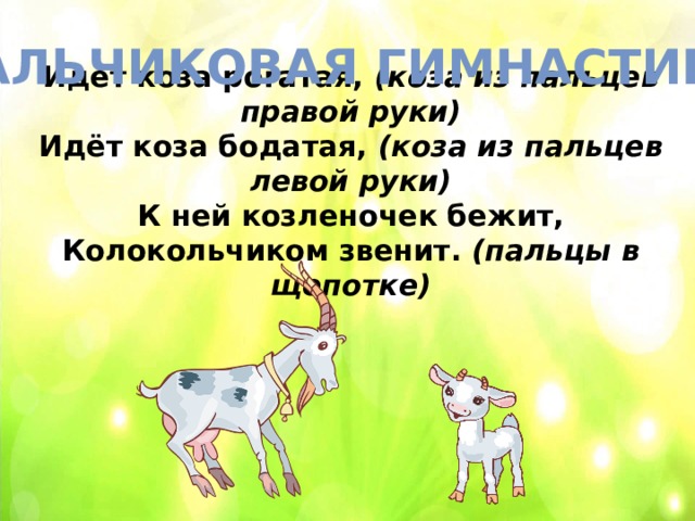 Пальчиковая гимнастика Идёт коза рогатая,  (коза из пальцев правой руки)  Идёт коза бодатая,  (коза из пальцев левой руки)  К ней козленочек бежит,  Колокольчиком звенит.  (пальцы в щепотке) 