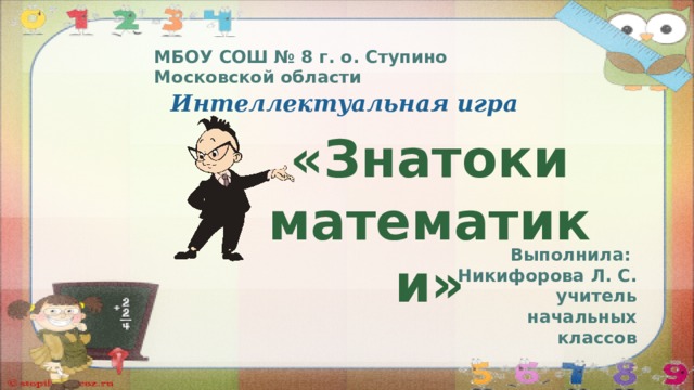 МБОУ СОШ № 8 г. о. Ступино Московской области Интеллектуальная игра «Знатоки математики» Выполнила: Никифорова Л. С. учитель начальных классов 