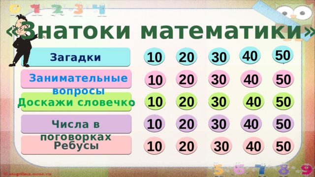«Знатоки математики» 50 40  10 20 30 Загадки Занимательные вопросы 30 40 50 20 10 10 Доскажи  словечко 50 40 20 30 10 20 30 40 50 Числа в поговорках Ребусы 20 50 40 30 10  