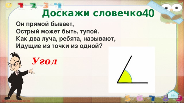 40 Доскажи словечко Он прямой бывает,  Острый может быть, тупой.  Как два луча, ребята, называют,  Идущие из точки из одной? Угол  