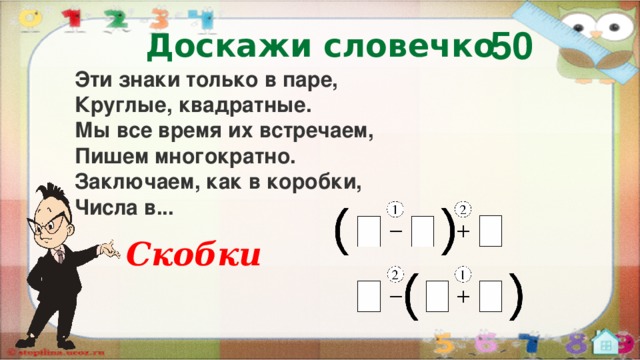 50 Доскажи словечко Эти знаки только в паре,  Круглые, квадратные.  Мы все время их встречаем,  Пишем многократно.  Заключаем, как в коробки,  Числа в... Скобки  