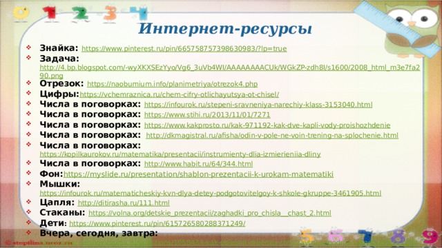 Интернет-ресурсы Знайка: https://www.pinterest.ru/pin/665758757398630983/?lp=true Задача: http://4.bp.blogspot.com/-wyXKXSEzYyo/Vg6_3uVb4WI/AAAAAAAACUk/WGkZP-zdh8I/s1600/2008_html_m3e7fa290.png Отрезок: https://naobumium.info/planimetriya/otrezok4.php Цифры: https://vchemraznica.ru/chem-cifry-otlichayutsya-ot-chisel/ Числа в поговорках: https://infourok.ru/stepeni-sravneniya-narechiy-klass-3153040.html Числа в поговорках: https://www.stihi.ru/2013/11/01/7271 Числа в поговорках: https://www.kakprosto.ru/kak-971192-kak-dve-kapli-vody-proishozhdenie   Числа в поговорках:  http://dkmagistral.ru/afisha/odin-v-pole-ne-voin-trening-na-splochenie.html Числа в поговорках: https://kopilkaurokov.ru/matematika/presentacii/instrumienty-dlia-izmierieniia-dliny Числа в поговорках: http://www.habit.ru/64/344.html Фон: https:// myslide.ru/presentation/shablon-prezentacii-k-urokam-matematiki Мышки: https://infourok.ru/matematicheskiy-kvn-dlya-detey-podgotovitelgoy-k-shkole-gkruppe-3461905.html Цапля: http://ditirasha.ru/111.html Стаканы: https://volna.org/detskie_prezentacii/zaghadki_pro_chisla__chast_2.html Дети : https://www.pinterest.ru/pin/615726580288371249/ Вчера, сегодня, завтра: http://www.bolshoyvopros.ru/questions/1058434-kak-objasnit-rebenku-chto-zavtra-segodnja-stanet-vchera.html  
