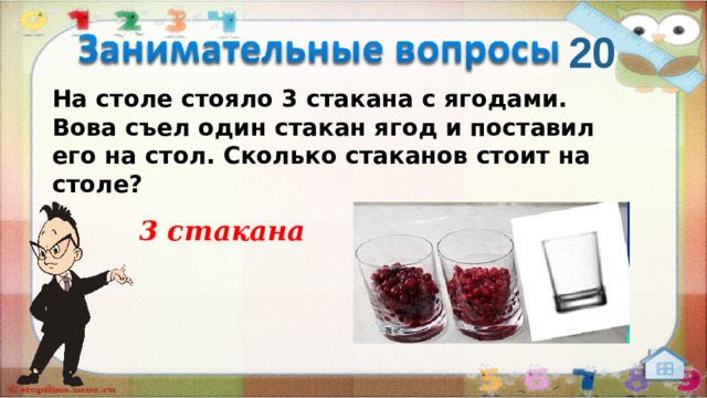 20 На столе стояло 3 стакана с ягодами. Вова съел один стакан ягод и поставил его на стол. Сколько стаканов стоит на столе?   3 стакана  