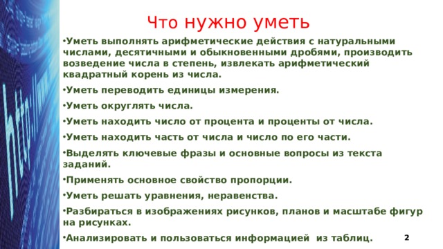 Что нужно уметь Уметь выполнять арифметические действия с натуральными числами, десятичными и обыкновенными дробями, производить возведение числа в степень, извлекать арифметический квадратный корень из числа. Уметь переводить единицы измерения. Уметь округлять числа. Уметь находить число от процента и проценты от числа. Уметь находить часть от числа и число по его части. Выделять ключевые фразы и основные вопросы из текста заданий. Применять основное свойство пропорции. Уметь решать уравнения, неравенства. Разбираться в изображениях рисунков, планов и масштабе фигур на рисунках. Анализировать и пользоваться информацией из таблиц. Анализировать и пользоваться заданными графиками.  