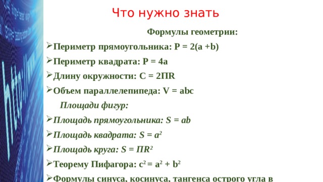 Что нужно знать Формулы геометрии: Периметр прямоугольника: Р = 2(а +b) Периметр квадрата: Р = 4а Длину окружности: С = 2ПR Объем параллелепипеда: V = abc  Площади фигур: Площадь прямоугольника: S = ab Площадь квадрата: S = а 2 Площадь круга: S = ПR 2 Теорему Пифагора: c 2 = a 2 + b 2 Формулы синуса, косинуса, тангенса острого угла в прямоугольном треугольнике  