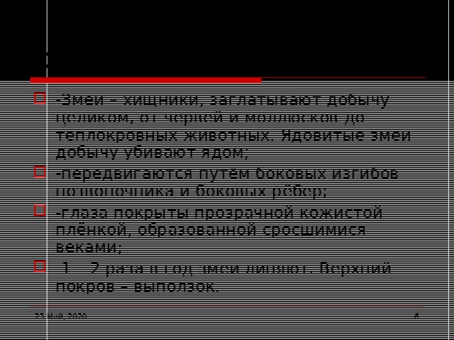 Особенности змей -Змеи – хищники, заглатывают добычу целиком, от червей и моллюсков до теплокровных животных. Ядовитые змеи добычу убивают ядом; -передвигаются путём боковых изгибов позвоночника и боковых рёбер; -глаза покрыты прозрачной кожистой плёнкой, образованной сросшимися веками; -1 – 2 раза в год змеи линяют. Верхний покров – выползок.  23 Май, 2020  