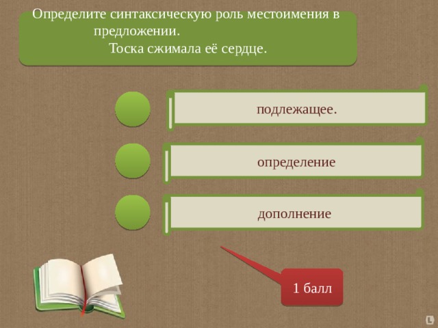 Определите синтаксическую роль местоимения в предложении.  Тоска сжимала её сердце. подлежащее.  определение дополнение 1 балл 