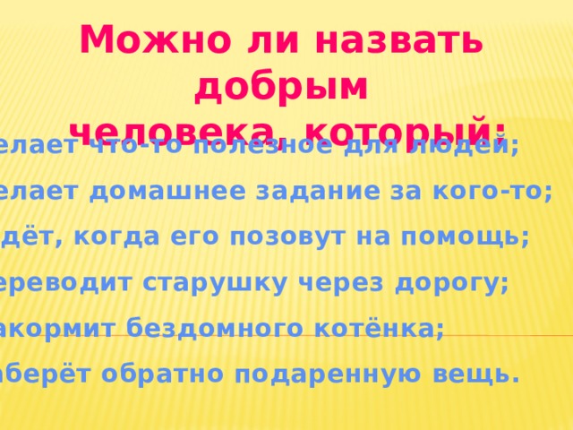 Можно ли назвать добрым  человека, который: 1.Делает что-то полезное для людей; 2.Делает домашнее задание за кого-то; 3.Ждёт, когда его позовут на помощь; 4.Переводит старушку через дорогу; 5.Накормит бездомного котёнка; 6.Заберёт обратно подаренную вещь. 