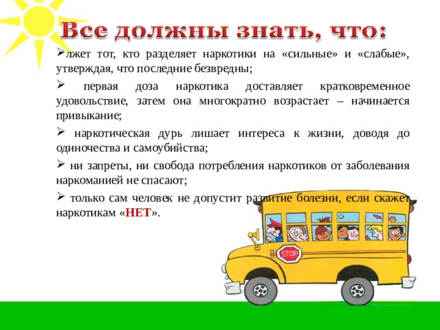 лжет тот, кто разделяет наркотики на «сильные» и «слабые», утверждая, что последние безвредны;  первая доза наркотика доставляет кратковременное удовольствие, затем она многократно возрастает – начинается привыкание;  наркотическая дурь лишает интереса к жизни, доводя до одиночества и самоубийства;  ни запреты, ни свобода потребления наркотиков от заболевания наркоманией не спасают;  только сам человек не допустит развитие болезни, если скажет наркотикам « НЕТ ». 