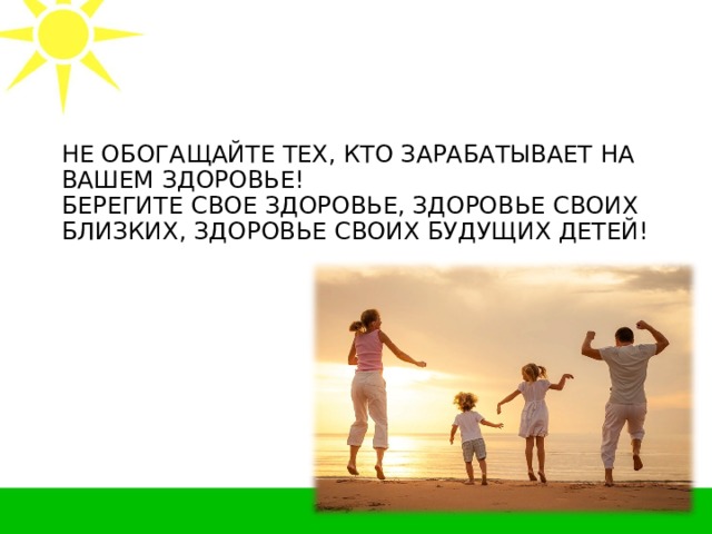 НЕ ОБОГАЩАЙТЕ ТЕХ, КТО ЗАРАБАТЫВАЕТ НА ВАШЕМ ЗДОРОВЬЕ!  БЕРЕГИТЕ СВОЕ ЗДОРОВЬЕ, ЗДОРОВЬЕ СВОИХ БЛИЗКИХ, ЗДОРОВЬЕ СВОИХ БУДУЩИХ ДЕТЕЙ!   