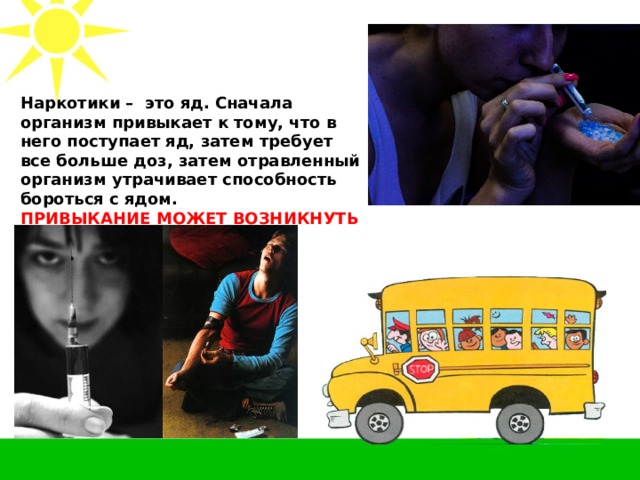 Наркотики – это яд. Сначала организм привыкает к тому, что в него поступает яд, затем требует все больше доз, затем отравленный организм утрачивает способность бороться с ядом. ПРИВЫКАНИЕ МОЖЕТ ВОЗНИКНУТЬ С ПЕРВОГО РАЗА! 